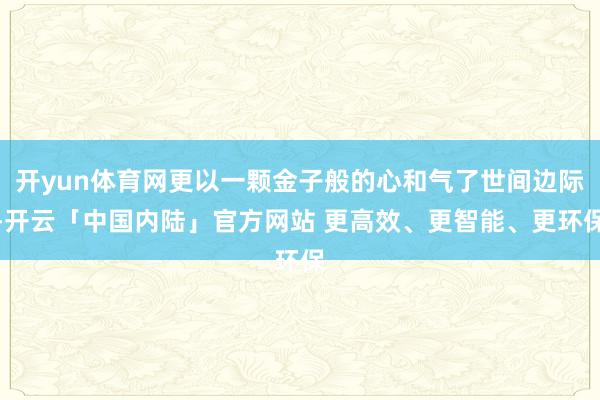 开yun体育网更以一颗金子般的心和气了世间边际-开云「中国内陆」官方网站 更高效、更智能、更环保