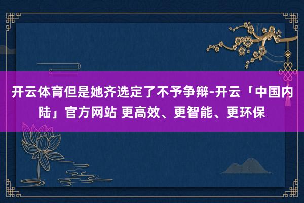 开云体育但是她齐选定了不予争辩-开云「中国内陆」官方网站 更高效、更智能、更环保
