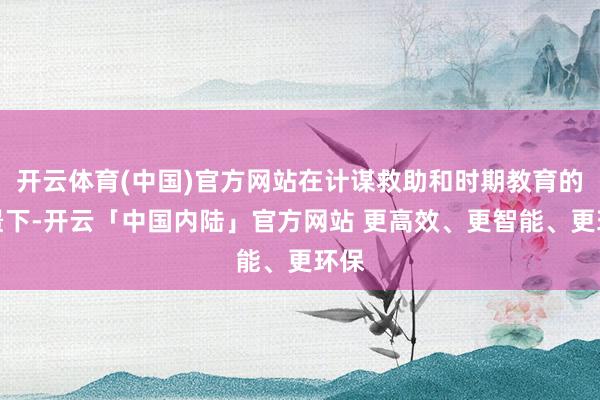 开云体育(中国)官方网站在计谋救助和时期教育的配景下-开云「中国内陆」官方网站 更高效、更智能、更环保