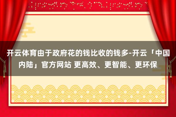 开云体育由于政府花的钱比收的钱多-开云「中国内陆」官方网站 更高效、更智能、更环保
