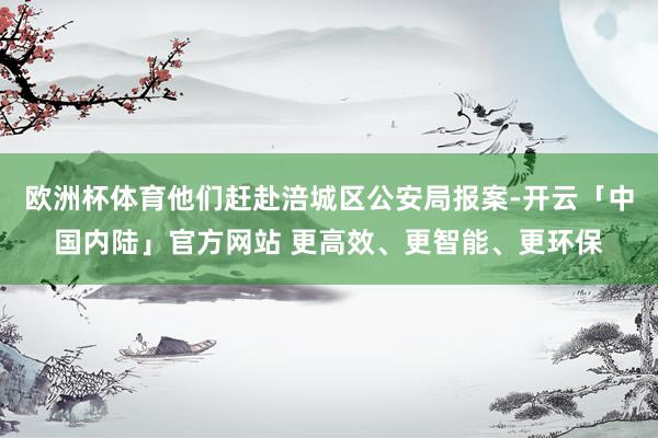 欧洲杯体育他们赶赴涪城区公安局报案-开云「中国内陆」官方网站 更高效、更智能、更环保
