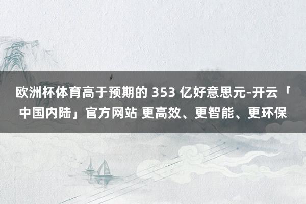 欧洲杯体育高于预期的 353 亿好意思元-开云「中国内陆」官方网站 更高效、更智能、更环保