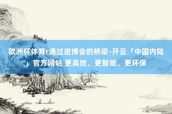 欧洲杯体育r　　通过进博会的桥梁-开云「中国内陆」官方网站 更高效、更智能、更环保