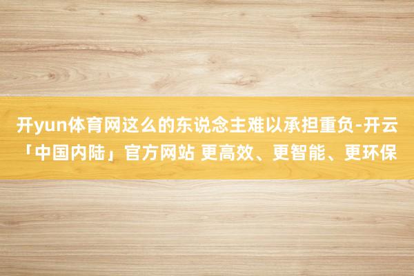 开yun体育网这么的东说念主难以承担重负-开云「中国内陆」官方网站 更高效、更智能、更环保
