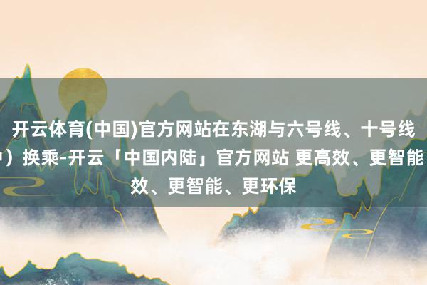 开云体育(中国)官方网站在东湖与六号线、十号线（斥地中）换乘-开云「中国内陆」官方网站 更高效、更智能、更环保
