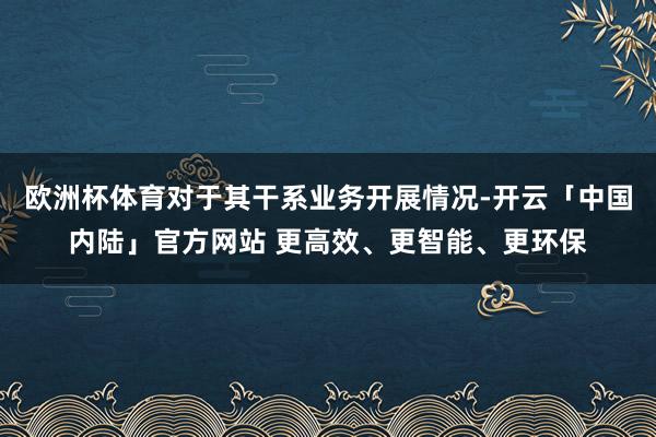 欧洲杯体育对于其干系业务开展情况-开云「中国内陆」官方网站 更高效、更智能、更环保
