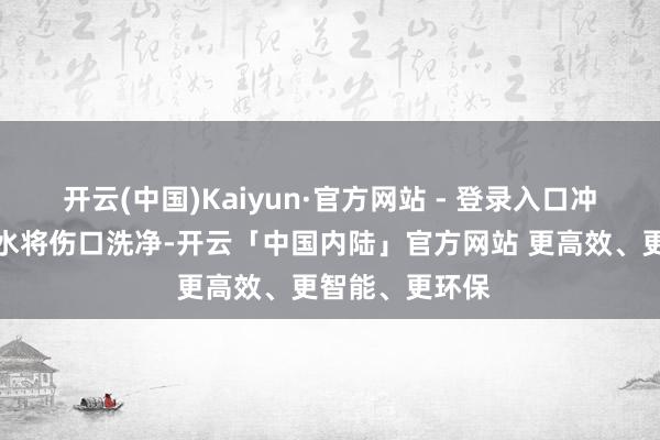 开云(中国)Kaiyun·官方网站 - 登录入口冲洗后用生理盐水将伤口洗净-开云「中国内陆」官方网站 更高效、更智能、更环保
