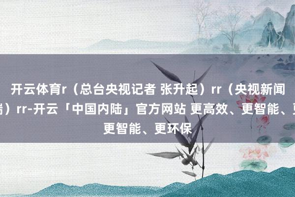开云体育r（总台央视记者 张升起）rr（央视新闻客户端）rr-开云「中国内陆」官方网站 更高效、更智能、更环保