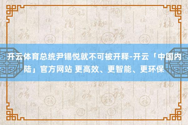 开云体育总统尹锡悦就不可被开释-开云「中国内陆」官方网站 更高效、更智能、更环保