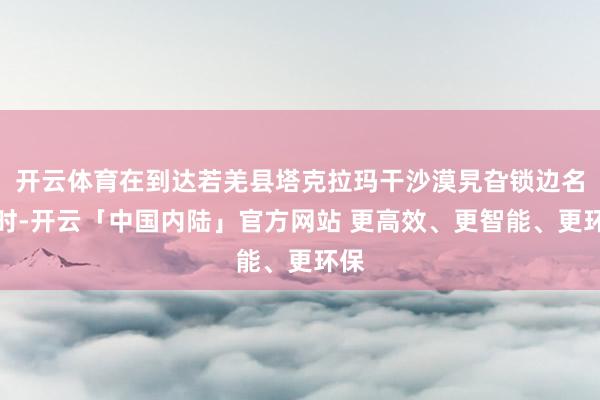 开云体育在到达若羌县塔克拉玛干沙漠旯旮锁边名堂时-开云「中国内陆」官方网站 更高效、更智能、更环保