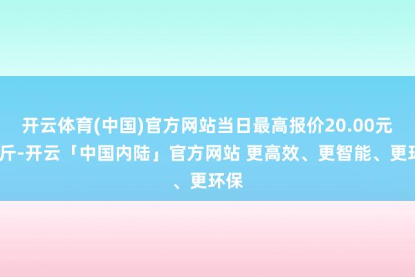 开云体育(中国)官方网站当日最高报价20.00元/公斤-开云「中国内陆」官方网站 更高效、更智能、更环保