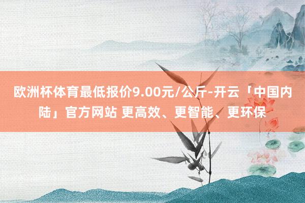 欧洲杯体育最低报价9.00元/公斤-开云「中国内陆」官方网站 更高效、更智能、更环保