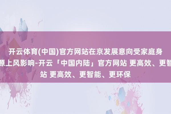 开云体育(中国)官方网站在京发展意向受家庭身分和北京资源上风影响-开云「中国内陆」官方网站 更高效、更智能、更环保