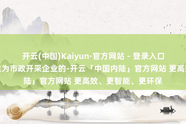 开云(中国)Kaiyun·官方网站 - 登录入口一是明确刊行东谈主为市政开采企业的-开云「中国内陆」官方网站 更高效、更智能、更环保