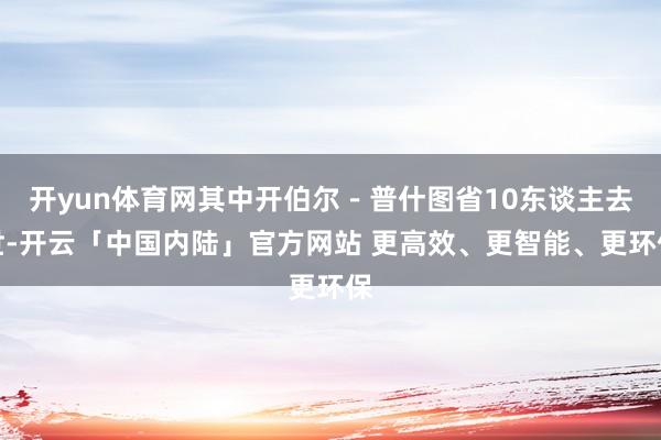 开yun体育网其中开伯尔－普什图省10东谈主去世-开云「中国内陆」官方网站 更高效、更智能、更环保