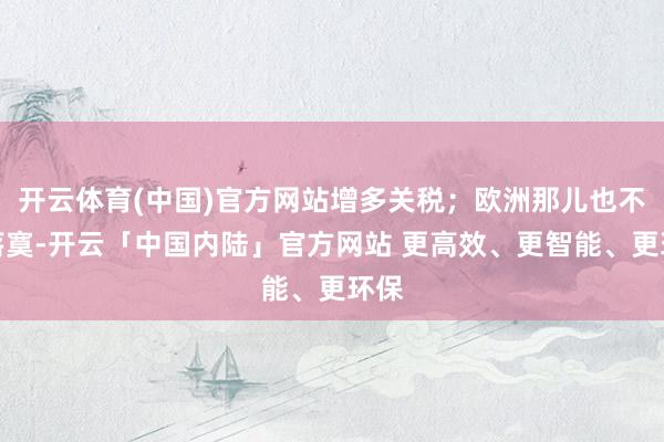 开云体育(中国)官方网站增多关税；欧洲那儿也不甘落寞-开云「中国内陆」官方网站 更高效、更智能、更环保