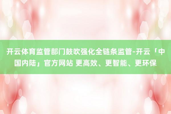 开云体育监管部门鼓吹强化全链条监管-开云「中国内陆」官方网站 更高效、更智能、更环保