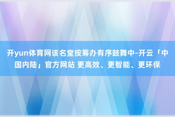 开yun体育网该名堂按筹办有序鼓舞中-开云「中国内陆」官方网站 更高效、更智能、更环保