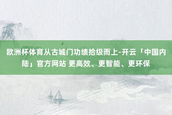 欧洲杯体育从古城门功绩拾级而上-开云「中国内陆」官方网站 更高效、更智能、更环保