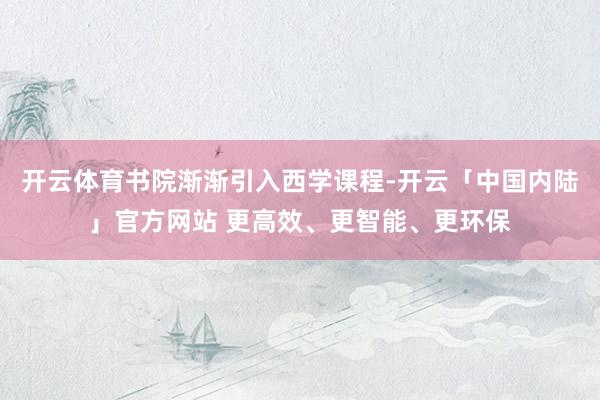 开云体育书院渐渐引入西学课程-开云「中国内陆」官方网站 更高效、更智能、更环保