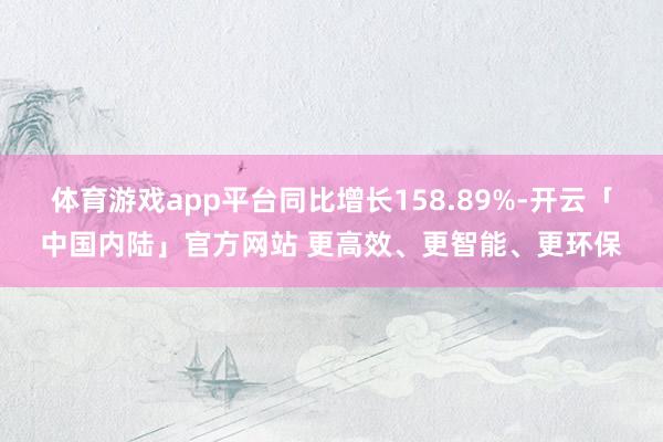 体育游戏app平台同比增长158.89%-开云「中国内陆」官方网站 更高效、更智能、更环保