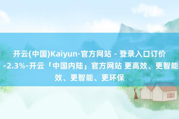 开云(中国)Kaiyun·官方网站 - 登录入口订价孝敬率为 -2.3%-开云「中国内陆」官方网站 更高效、更智能、更环保