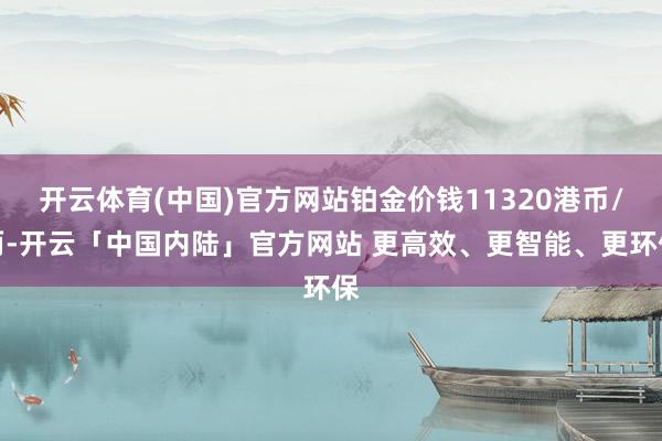 开云体育(中国)官方网站铂金价钱11320港币/两-开云「中国内陆」官方网站 更高效、更智能、更环保