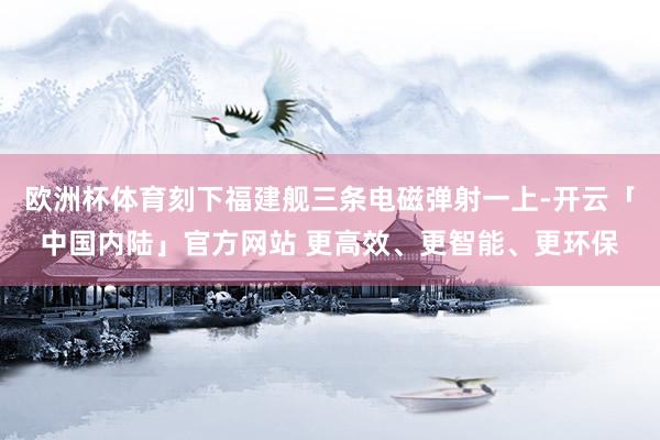欧洲杯体育刻下福建舰三条电磁弹射一上-开云「中国内陆」官方网站 更高效、更智能、更环保