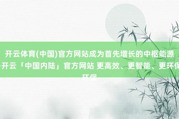 开云体育(中国)官方网站成为首先增长的中枢能源-开云「中国内陆」官方网站 更高效、更智能、更环保