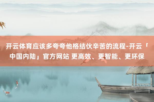 开云体育应该多夸夸他格结伙辛苦的流程-开云「中国内陆」官方网站 更高效、更智能、更环保