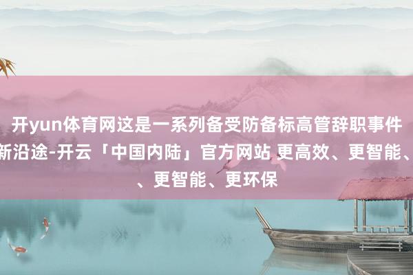 开yun体育网这是一系列备受防备标高管辞职事件中的最新沿途-开云「中国内陆」官方网站 更高效、更智能、更环保