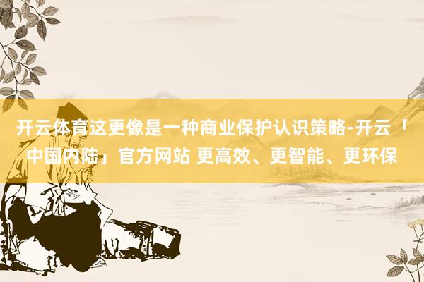 开云体育这更像是一种商业保护认识策略-开云「中国内陆」官方网站 更高效、更智能、更环保