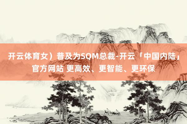 开云体育女）普及为SQM总裁-开云「中国内陆」官方网站 更高效、更智能、更环保