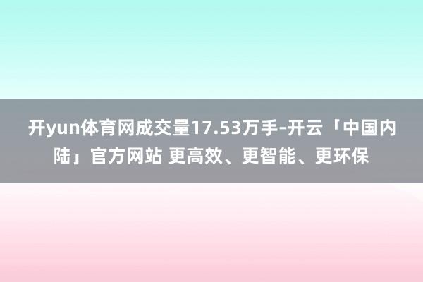 开yun体育网成交量17.53万手-开云「中国内陆」官方网站 更高效、更智能、更环保