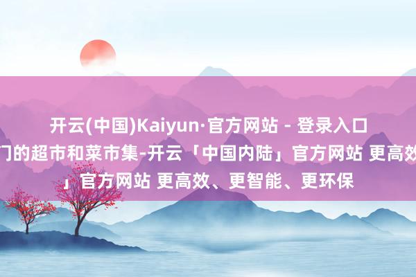 开云(中国)Kaiyun·官方网站 - 登录入口随后被输送至王人门的超市和菜市集-开云「中国内陆」官方网站 更高效、更智能、更环保