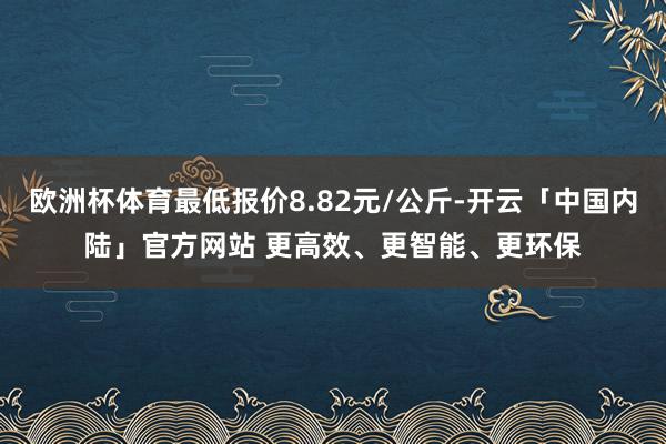 欧洲杯体育最低报价8.82元/公斤-开云「中国内陆」官方网站 更高效、更智能、更环保