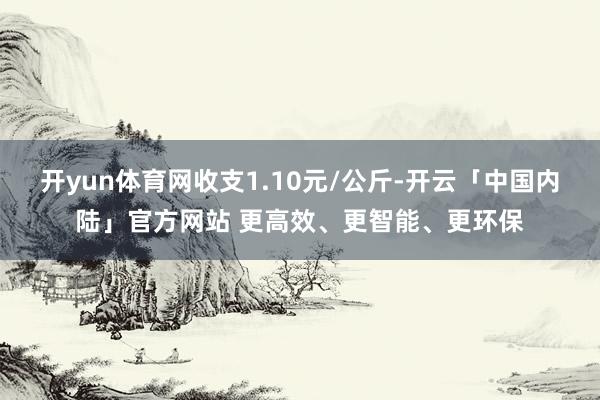 开yun体育网收支1.10元/公斤-开云「中国内陆」官方网站 更高效、更智能、更环保