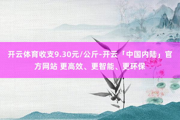 开云体育收支9.30元/公斤-开云「中国内陆」官方网站 更高效、更智能、更环保