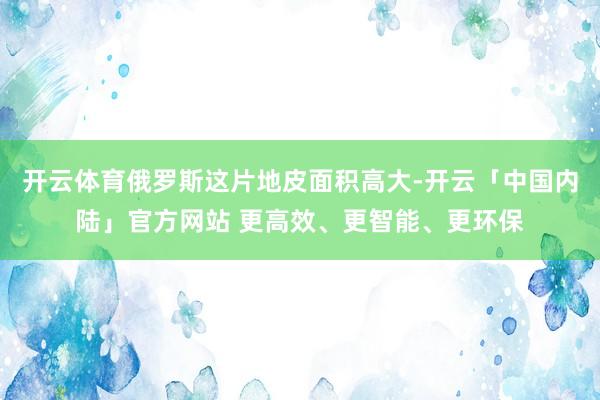 开云体育俄罗斯这片地皮面积高大-开云「中国内陆」官方网站 更高效、更智能、更环保