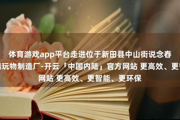 体育游戏app平台走进位于新田县中山街说念舂陵社区的星瑞玩物制造厂-开云「中国内陆」官方网站 更高效、更智能、更环保