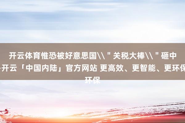 开云体育惟恐被好意思国\＂关税大棒\＂砸中-开云「中国内陆」官方网站 更高效、更智能、更环保