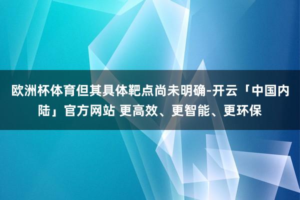 欧洲杯体育但其具体靶点尚未明确-开云「中国内陆」官方网站 更高效、更智能、更环保