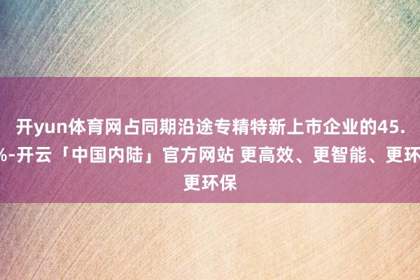 开yun体育网占同期沿途专精特新上市企业的45.9%-开云「中国内陆」官方网站 更高效、更智能、更环保