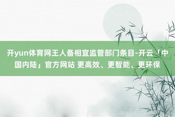 开yun体育网王人备相宜监管部门条目-开云「中国内陆」官方网站 更高效、更智能、更环保