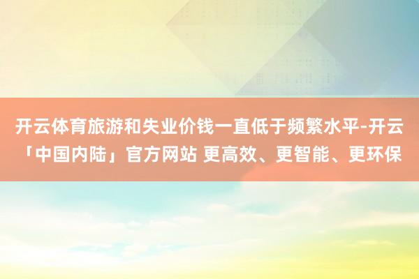 开云体育旅游和失业价钱一直低于频繁水平-开云「中国内陆」官方网站 更高效、更智能、更环保