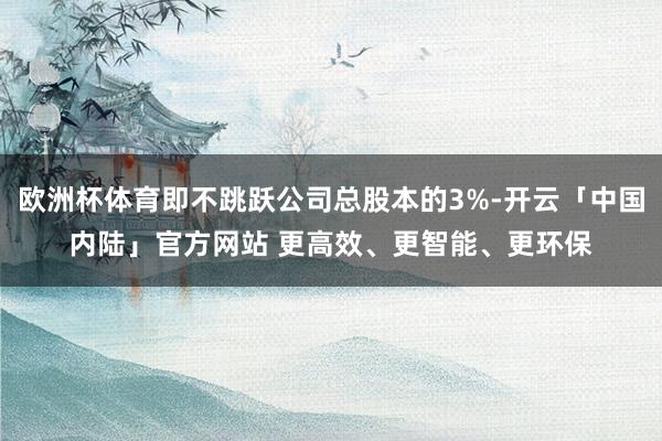 欧洲杯体育即不跳跃公司总股本的3%-开云「中国内陆」官方网站 更高效、更智能、更环保
