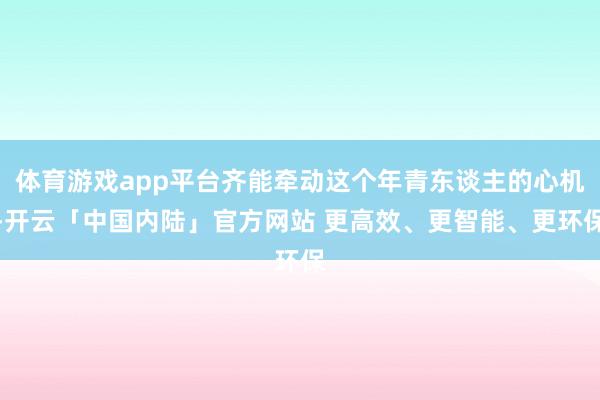 体育游戏app平台齐能牵动这个年青东谈主的心机-开云「中国内陆」官方网站 更高效、更智能、更环保