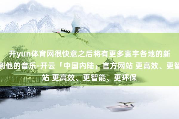 开yun体育网很快意之后将有更多寰宇各地的新听众概况听到他的音乐-开云「中国内陆」官方网站 更高效、更智能、更环保