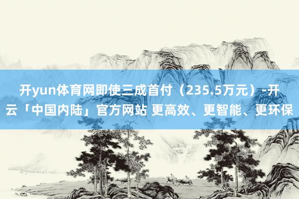 开yun体育网即使三成首付（235.5万元）-开云「中国内陆」官方网站 更高效、更智能、更环保