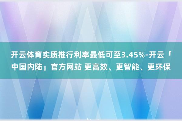开云体育实质推行利率最低可至3.45%-开云「中国内陆」官方网站 更高效、更智能、更环保